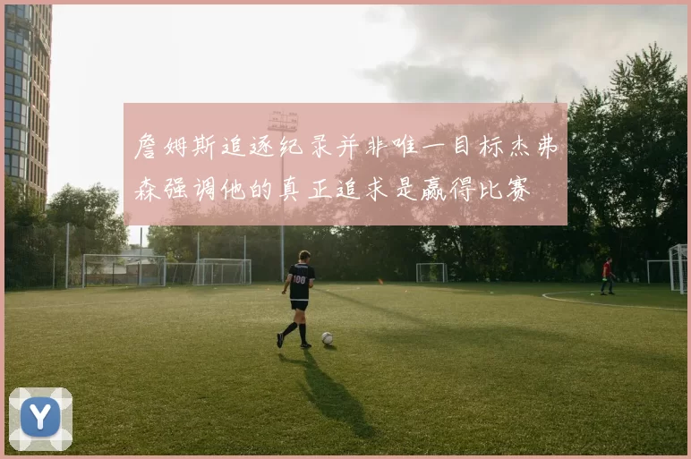 詹姆斯追逐纪录并非唯一目标杰弗森强调他的真正追求是赢得比赛