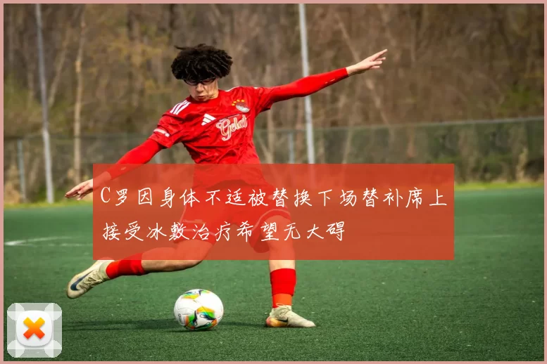 C罗因身体不适被替换下场替补席上接受冰敷治疗希望无大碍