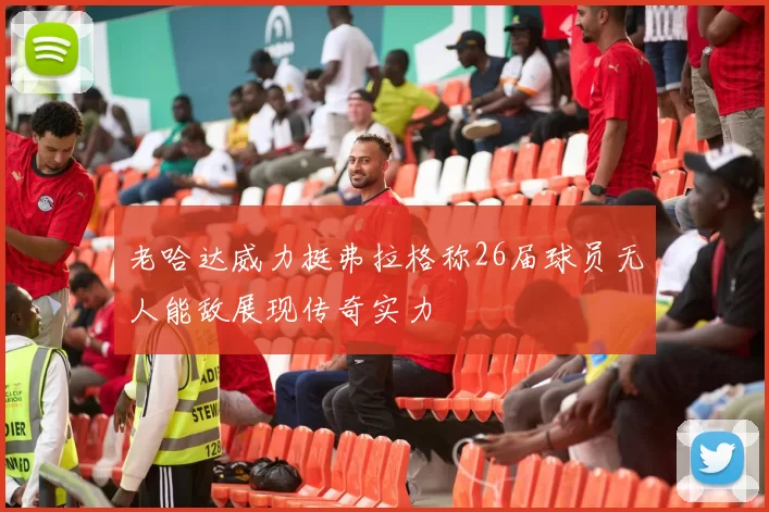 老哈达威力挺弗拉格称26届球员无人能敌展现传奇实力