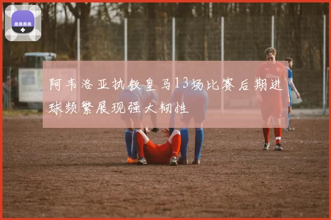 阿韦洛亚执教皇马13场比赛后期进球频繁展现强大韧性