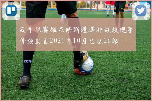 西甲联赛维尼修斯遭遇种族歧视事件频发自2021年10月已达26起