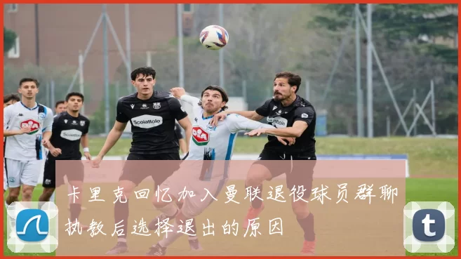 卡里克回忆加入曼联退役球员群聊执教后选择退出的原因