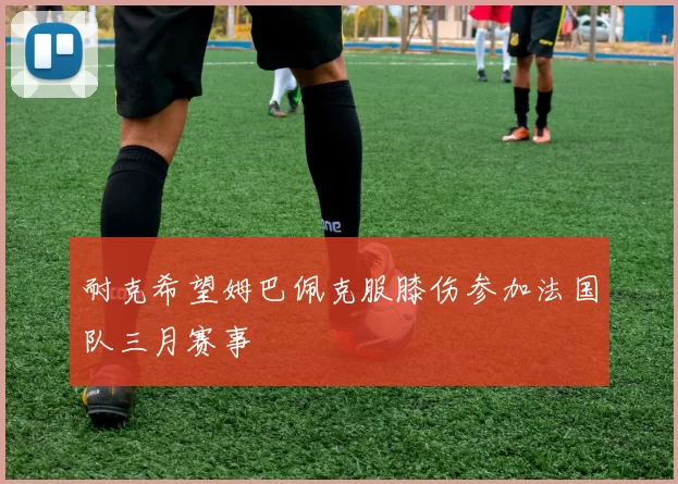 耐克希望姆巴佩克服膝伤参加法国队三月赛事