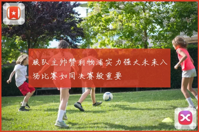 狼队主帅赞利物浦实力强大未来八场比赛如同决赛般重要