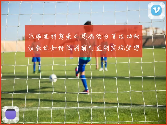 范弗里特驾豪车煲鸡汤分享成功秘诀教你如何低调前行直到实现梦想