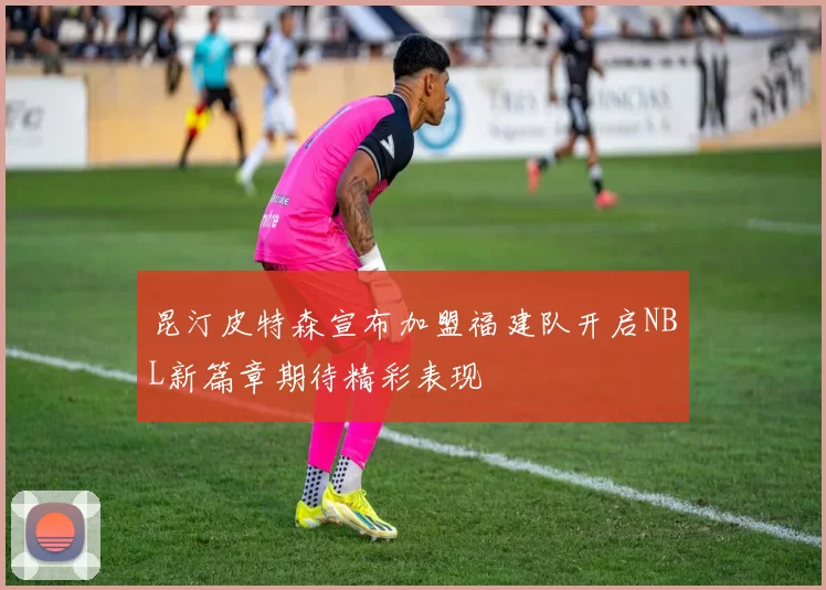 昆汀皮特森宣布加盟福建队开启NBL新篇章期待精彩表现