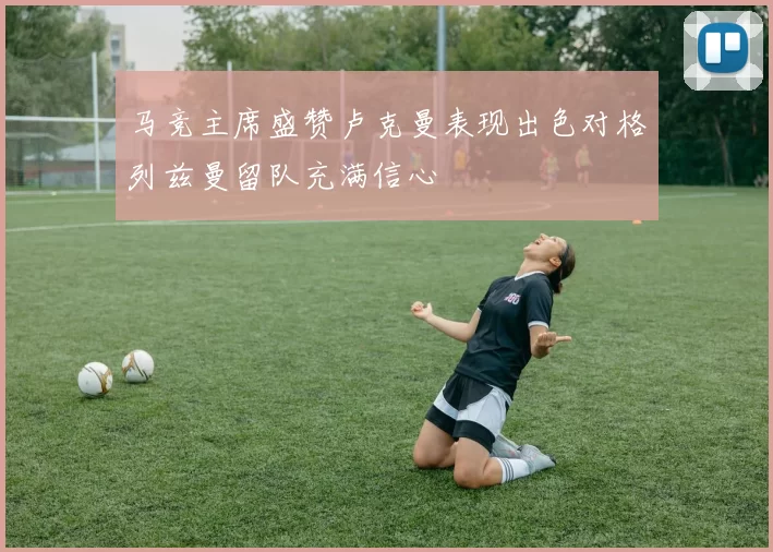 马竞主席盛赞卢克曼表现出色对格列兹曼留队充满信心