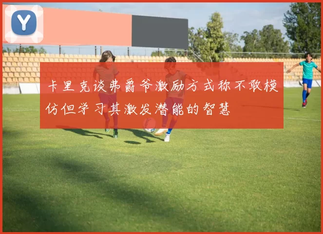 卡里克谈弗爵爷激励方式称不敢模仿但学习其激发潜能的智慧