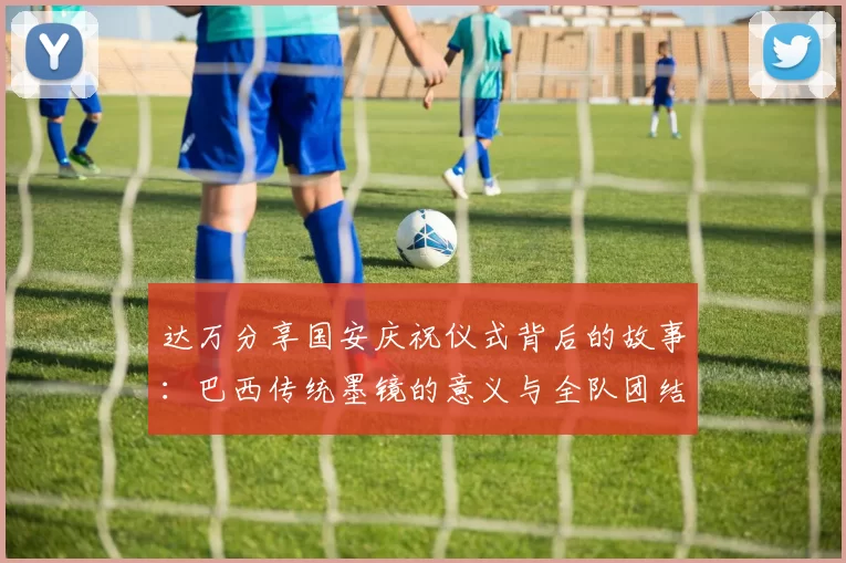 达万分享国安庆祝仪式背后的故事：巴西传统墨镜的意义与全队团结的象征
