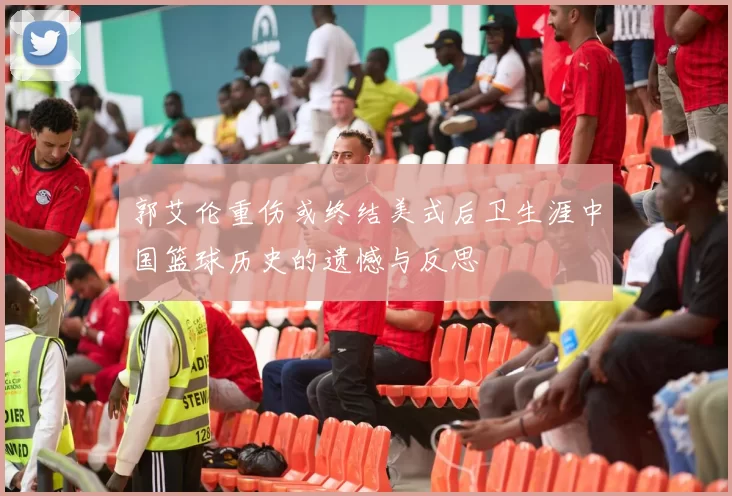 郭艾伦重伤或终结美式后卫生涯中国篮球历史的遗憾与反思