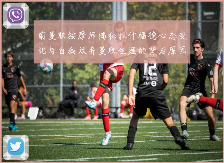 前曼联按摩师揭秘拉什福德心态变化与自我放弃曼联生涯的背后原因