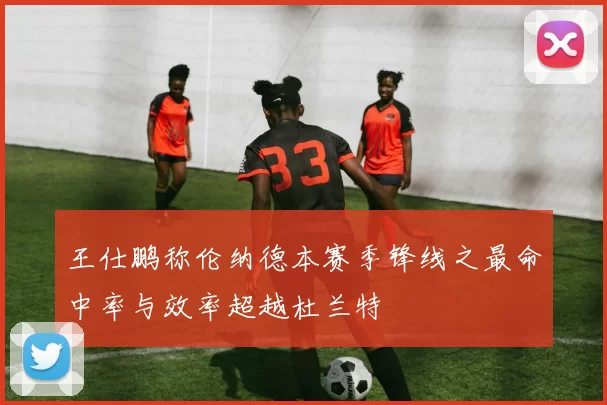 王仕鹏称伦纳德本赛季锋线之最命中率与效率超越杜兰特