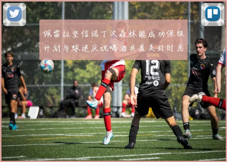 佩雷拉坚信诺丁汉森林能成功保级计划与球迷庆祝喝酒共度美好时光