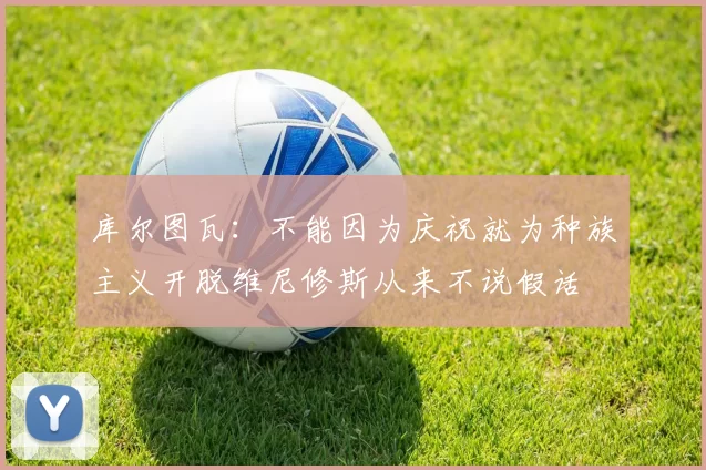 库尔图瓦：不能因为庆祝就为种族主义开脱维尼修斯从来不说假话