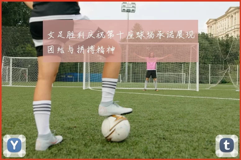 女足胜利庆祝第十座球场承诺展现团结与拼搏精神