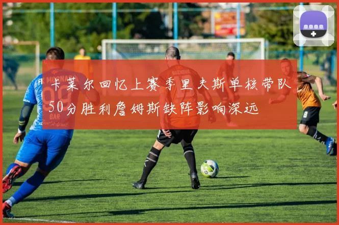 卡莱尔回忆上赛季里夫斯单核带队50分胜利詹姆斯缺阵影响深远
