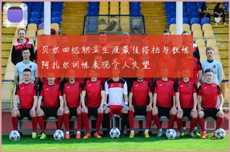 贝尔回忆职业生涯最佳搭档与教练阿扎尔训练表现令人失望