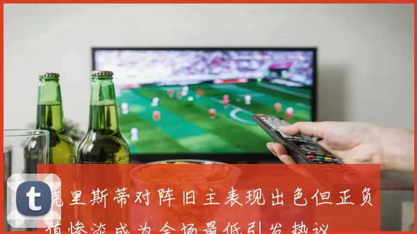 克里斯蒂对阵旧主表现出色但正负值惨淡成为全场最低引发热议