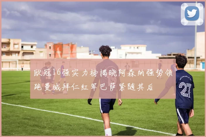 欧冠16强实力榜揭晓阿森纳强势领跑曼城拜仁红军巴萨紧随其后