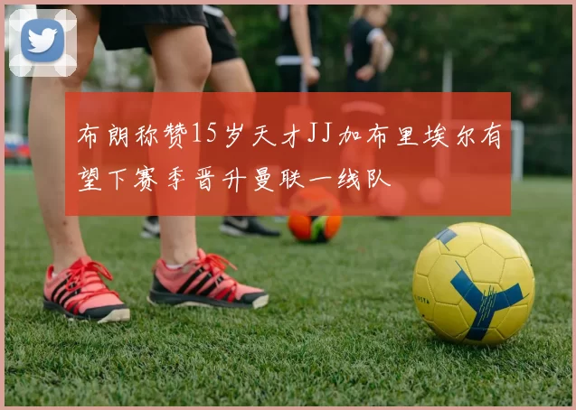 布朗称赞15岁天才JJ加布里埃尔有望下赛季晋升曼联一线队