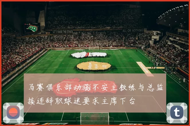 马赛俱乐部动荡不安主教练与总监接连辞职球迷要求主席下台